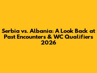 Serbia vs. Albania: A Look Back at Past Encounters & WC Qualifiers 2026