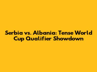 Serbia vs. Albania: Tense World Cup Qualifier Showdown