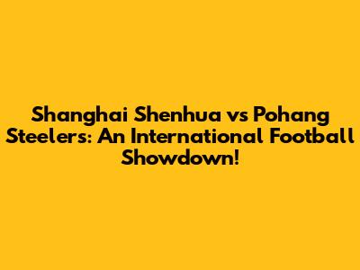 Shanghai Shenhua vs Pohang Steelers: An International Football Showdown!