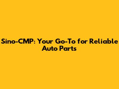 Sino-CMP: Your Go-To for Reliable Auto Parts
