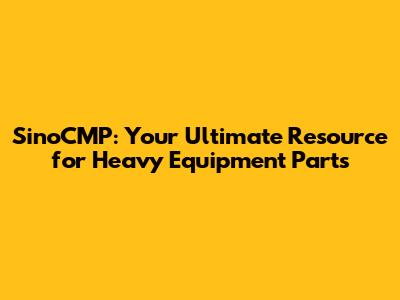 SinoCMP: Your Ultimate Resource for Heavy Equipment Parts