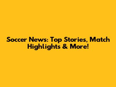 Soccer News: Top Stories, Match Highlights & More!
