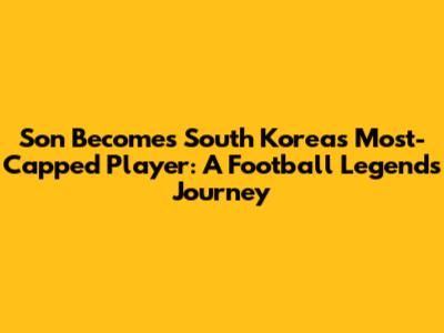 Son Becomes South Korea's Most-Capped Player: A Football Legend's Journey
