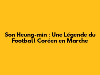 Son Heung-min : Une Légende du Football Coréen en Marche