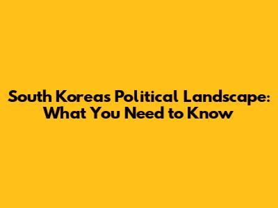 South Korea's Political Landscape: What You Need to Know