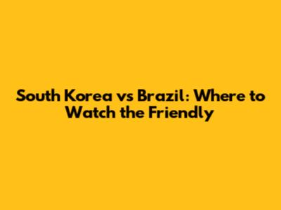 South Korea vs Brazil: Where to Watch the Friendly