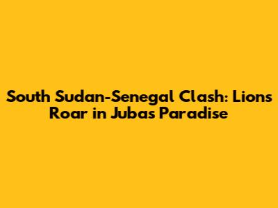 South Sudan-Senegal Clash: Lions Roar in Juba's Paradise