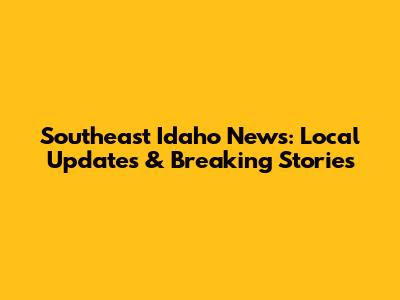 Southeast Idaho News: Local Updates & Breaking Stories