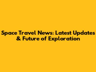Space Travel News: Latest Updates & Future of Exploration