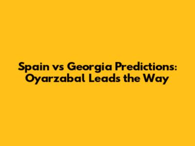 Spain vs Georgia Predictions: Oyarzabal Leads the Way