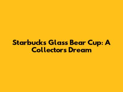 Starbucks Glass Bear Cup: A Collector's Dream
