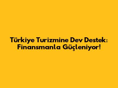 Türkiye Turizmine Dev Destek: Finansmanla Güçleniyor!