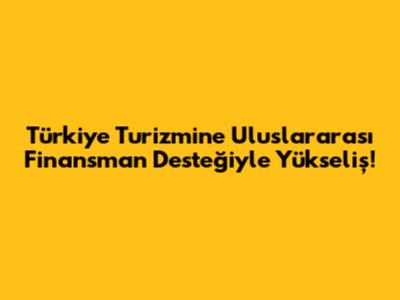 Türkiye Turizmine Uluslararası Finansman Desteğiyle Yükseliş!