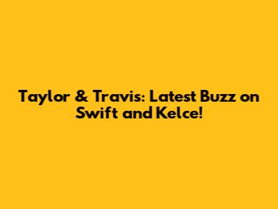 Taylor & Travis: Latest Buzz on Swift and Kelce!