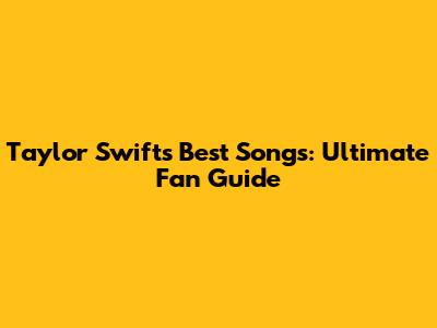 Taylor Swift's Best Songs: Ultimate Fan Guide