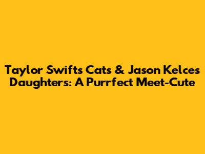 Taylor Swift's Cats & Jason Kelce's Daughters: A Purrfect Meet-Cute