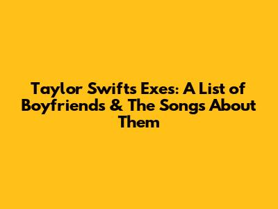 Taylor Swift's Exes: A List of Boyfriends & The Songs About Them