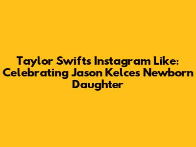 Taylor Swift's Instagram Like: Celebrating Jason Kelce's Newborn Daughter