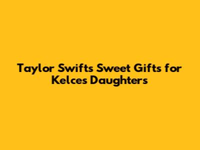Taylor Swift's Sweet Gifts for Kelce's Daughters