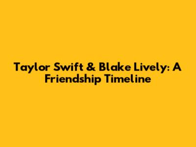 Taylor Swift & Blake Lively: A Friendship Timeline