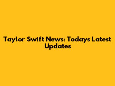 Taylor Swift News: Today's Latest Updates