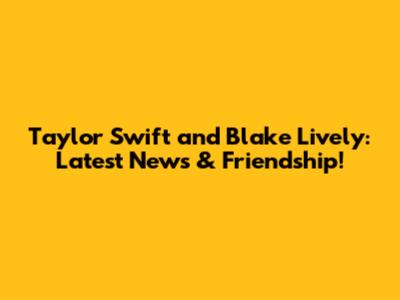Taylor Swift and Blake Lively: Latest News & Friendship!