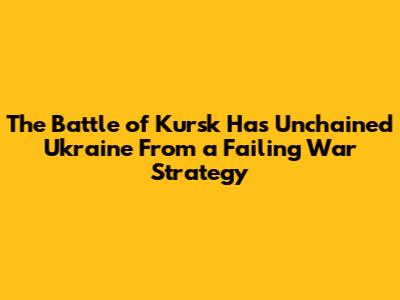 The Battle of Kursk Has Unchained Ukraine From a Failing War Strategy