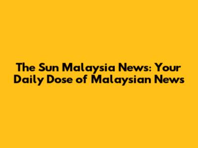 The Sun Malaysia News: Your Daily Dose of Malaysian News