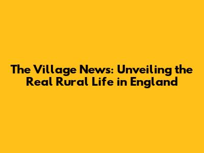 The Village News: Unveiling the Real Rural Life in England