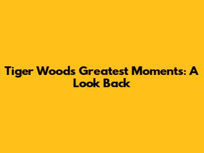 Tiger Woods' Greatest Moments: A Look Back