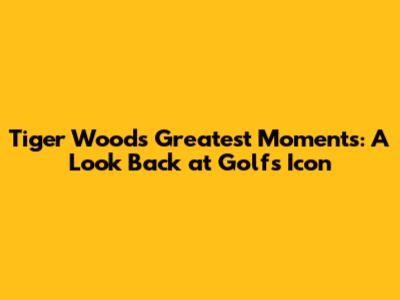 Tiger Woods' Greatest Moments: A Look Back at Golf's Icon