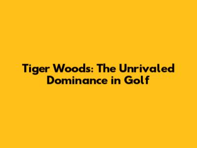 Tiger Woods: The Unrivaled Dominance in Golf