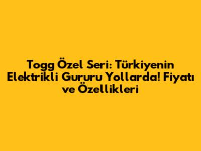 Togg Özel Seri: Türkiye'nin Elektrikli Gururu Yollarda! Fiyatı ve Özellikleri