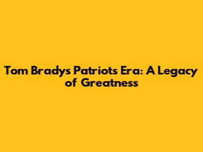 Tom Brady's Patriots Era: A Legacy of Greatness
