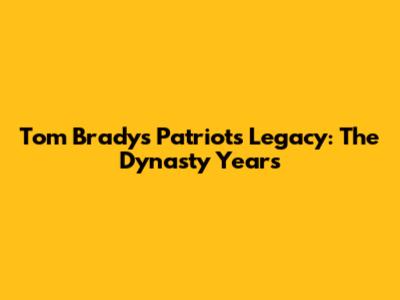 Tom Brady's Patriots Legacy: The Dynasty Years