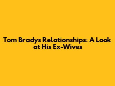 Tom Brady's Relationships: A Look at His Ex-Wives