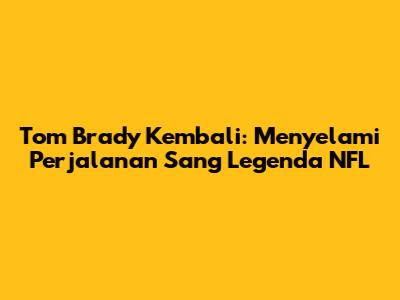 Tom Brady Kembali: Menyelami Perjalanan Sang Legenda NFL