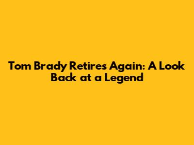 Tom Brady Retires Again: A Look Back at a Legend