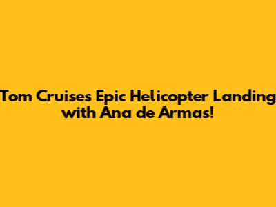 Tom Cruise's Epic Helicopter Landing with Ana de Armas!