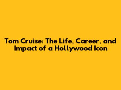 Tom Cruise: The Life, Career, and Impact of a Hollywood Icon