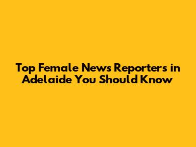 Top Female News Reporters in Adelaide You Should Know