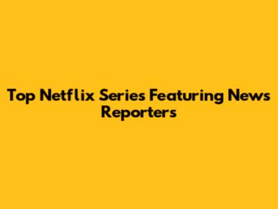 Top Netflix Series Featuring News Reporters
