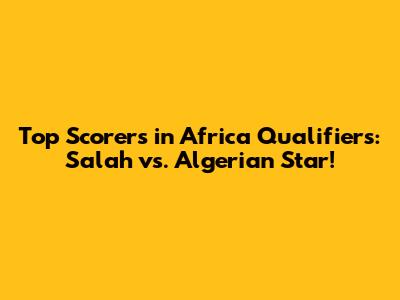 Top Scorers in Africa Qualifiers: Salah vs. Algerian Star!