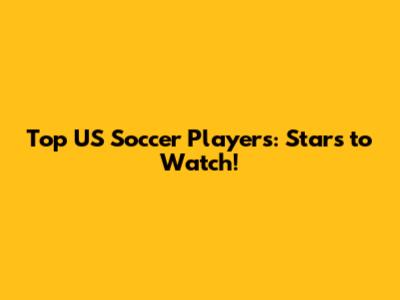 Top US Soccer Players: Stars to Watch!