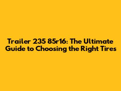 Trailer 235 85r16: The Ultimate Guide to Choosing the Right Tires