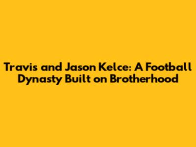 Travis and Jason Kelce: A Football Dynasty Built on Brotherhood