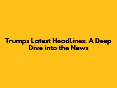 Trump's Latest Headlines: A Deep Dive into the News