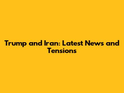 Trump and Iran: Latest News and Tensions