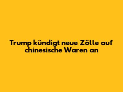 Trump kündigt neue Zölle auf chinesische Waren an