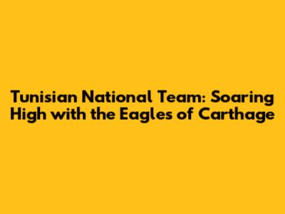 Tunisian National Team: Soaring High with the Eagles of Carthage